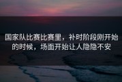 国家队比赛比赛里，补时阶段刚开始的时候，场面开始让人隐隐不安