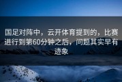 国足对阵中，云开体育提到的，比赛进行到第60分钟之后，问题其实早有迹象