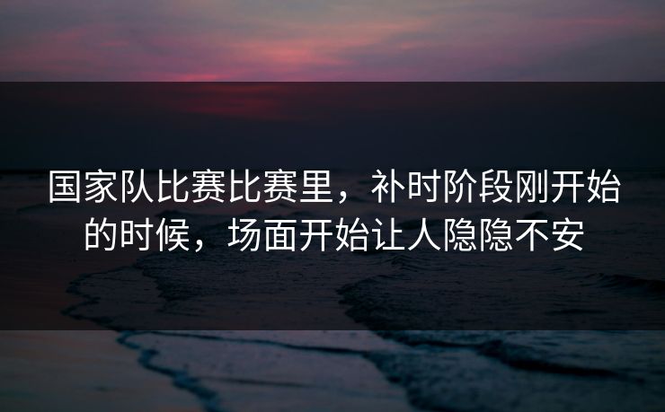 国家队比赛比赛里,补时阶段刚开始的时候,场面开始让人隐隐不安 国家队比赛比赛里,补时阶段刚开始的时候,场面开始让人隐隐不安
