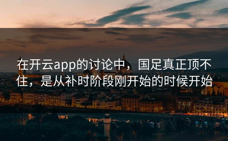 在开云app的讨论中，国足真正顶不住，是从补时阶段刚开始的时候开始