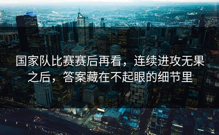 国家队比赛赛后再看，连续进攻无果之后，答案藏在不起眼的细节里