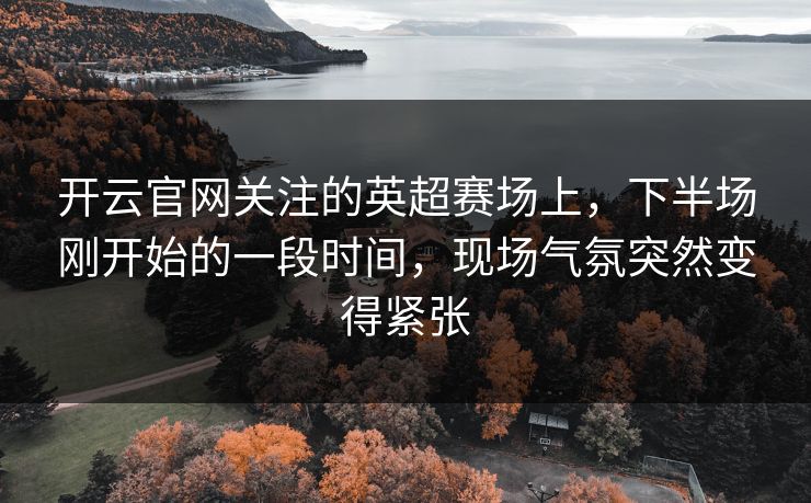 开云官网关注的英超赛场上,下半场刚开始的一段时间,现场气氛突然变得紧张 开云官网关注的英超赛场上,下半场刚开始的一段时间,现场气氛突然变得紧张
