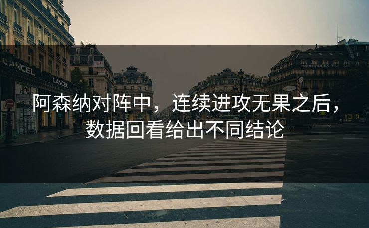 阿森纳对阵中，连续进攻无果之后，数据回看给出不同结论