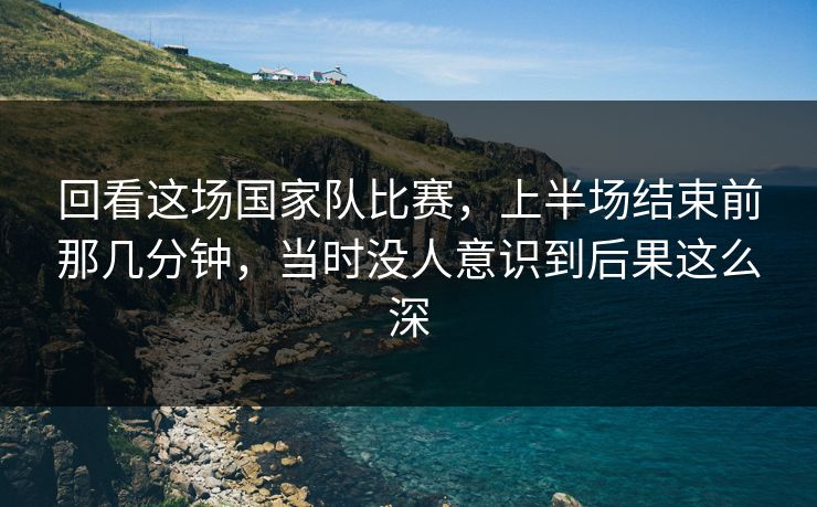 回看这场国家队比赛,上半场结束前那几分钟,当时没人意识到后果这么深 回看这场国家队比赛,上半场结束前那几分钟,当时没人意识到后果这么深