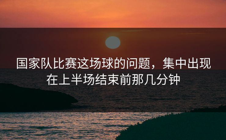 国家队比赛这场球的问题，集中出现在上半场结束前那几分钟