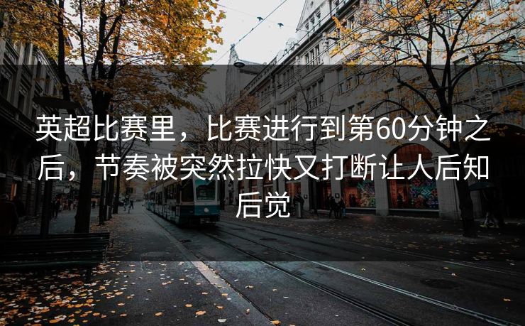英超比赛里，比赛进行到第60分钟之后，节奏被突然拉快又打断让人后知后觉