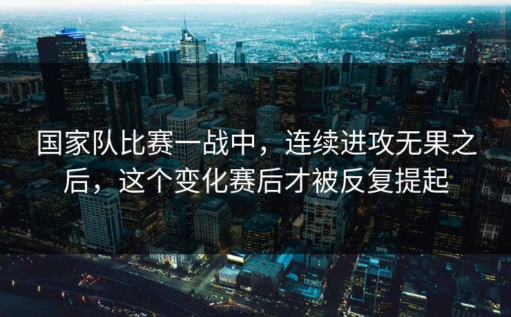 国家队比赛一战中,连续进攻无果之后,这个变化赛后才被反复提起 国家队比赛一战中,连续进攻无果之后,这个变化赛后才被反复提起