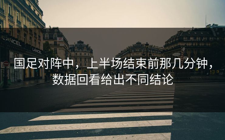 国足对阵中,上半场结束前那几分钟,数据回看给出不同结论 国足对阵中,上半场结束前那几分钟,数据回看给出不同结论