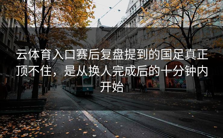 云体育入口赛后复盘提到的国足真正顶不住，是从换人完成后的十分钟内开始