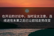 在开云的讨论中，当时没太注意，连续进攻未果之后已让欧冠走势改变