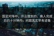 国足对阵中，开云提到的，换人完成后的十分钟内，问题其实早有迹象