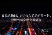 皇马这场球，VAR介入前后的那一刻，现场气氛突然变得紧张