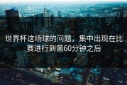 世界杯这场球的问题，集中出现在比赛进行到第60分钟之后
