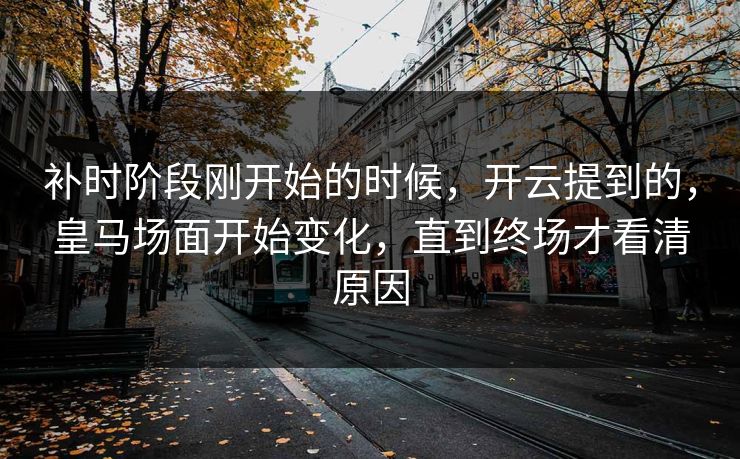 补时阶段刚开始的时候，开云提到的，皇马场面开始变化，直到终场才看清原因
