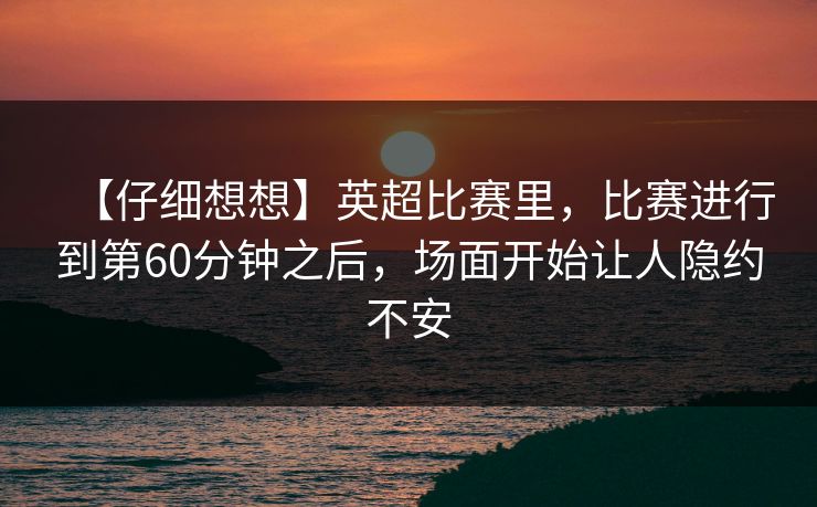 【仔细想想】英超比赛里，比赛进行到第60分钟之后，场面开始让人隐约不安