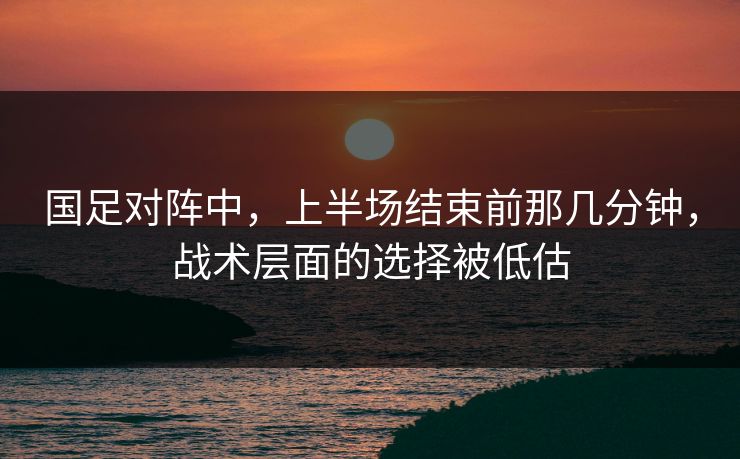 国足对阵中,上半场结束前那几分钟,战术层面的选择被低估 国足对阵中,上半场结束前那几分钟,战术层面的选择被低估