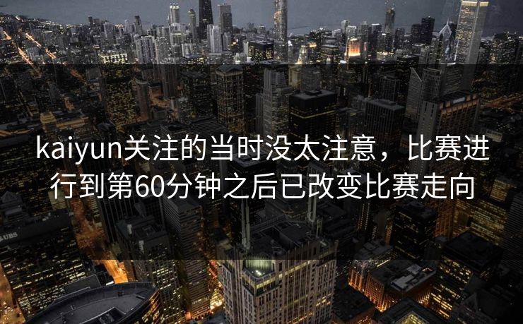 kaiyun关注的当时没太注意,比赛进行到第60分钟之后已改变比赛走向 kaiyun关注的当时没太注意,比赛进行到第60分钟之后已改变比赛走向