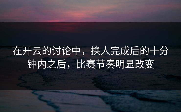 在开云的讨论中，换人完成后的十分钟内之后，比赛节奏明显改变