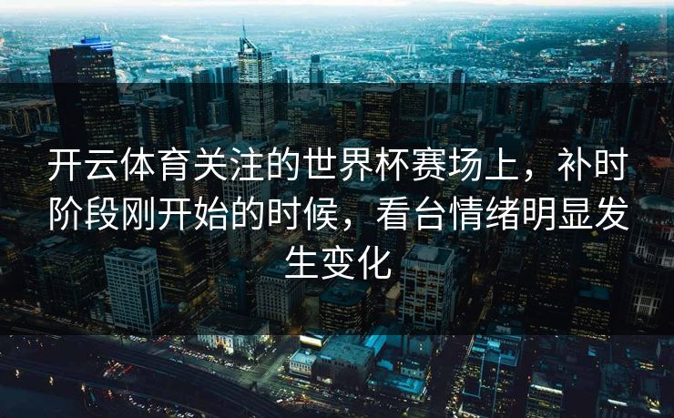 开云体育关注的世界杯赛场上,补时阶段刚开始的时候,看台情绪明显发生变化 开云体育关注的世界杯赛场上,补时阶段刚开始的时候,看台情绪明显发生变化