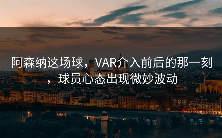 阿森纳这场球，VAR介入前后的那一刻，球员心态出现微妙波动