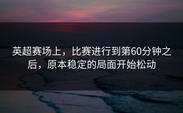 英超赛场上,比赛进行到第60分钟之后,原本稳定的局面开始松动 英超赛场上,比赛进行到第60分钟之后,原本稳定的局面开始松动