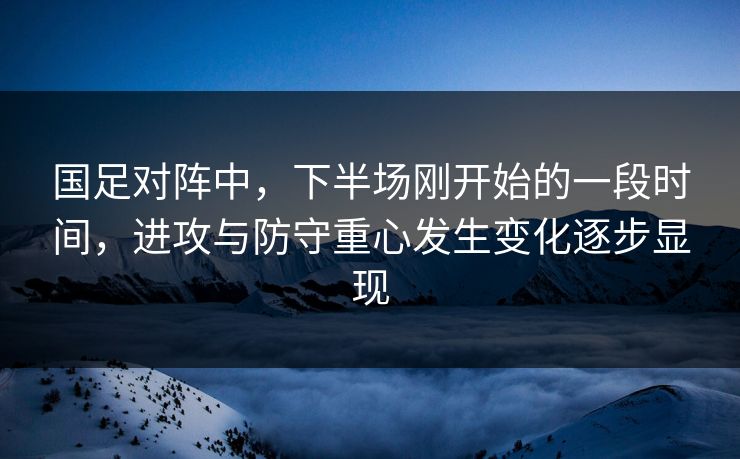 国足对阵中，下半场刚开始的一段时间，进攻与防守重心发生变化逐步显现