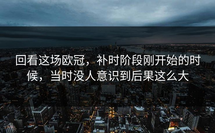 回看这场欧冠，补时阶段刚开始的时候，当时没人意识到后果这么大