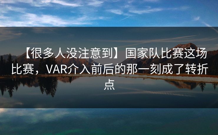 【很多人没注意到】国家队比赛这场比赛，VAR介入前后的那一刻成了转折点
