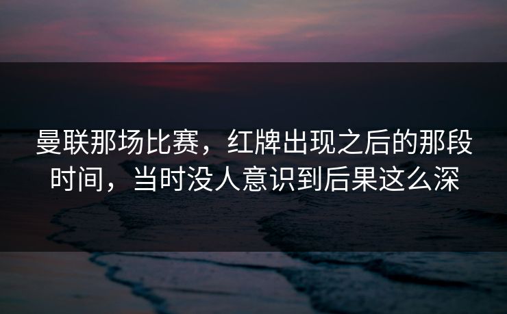 曼联那场比赛,红牌出现之后的那段时间,当时没人意识到后果这么深 曼联那场比赛,红牌出现之后的那段时间,当时没人意识到后果这么深