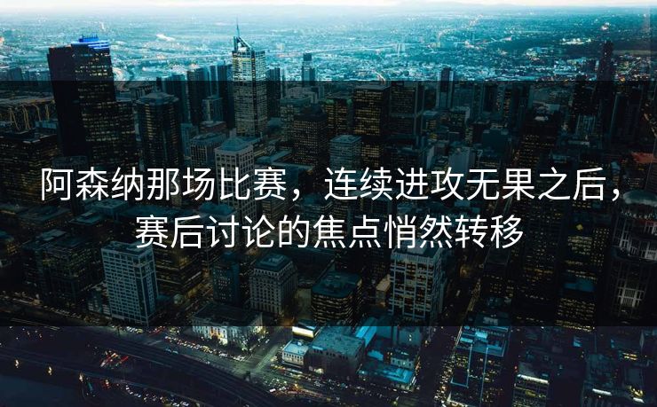 阿森纳那场比赛，连续进攻无果之后，赛后讨论的焦点悄然转移